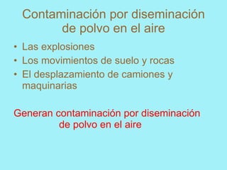 Contaminación por diseminación
       de polvo en el aire
• Las explosiones
• Los movimientos de suelo y rocas
• El desplazamiento de camiones y
  maquinarias

Generan contaminación por diseminación
         de polvo en el aire
 
