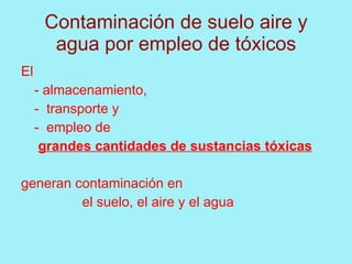 Contaminación de suelo aire y
       agua por empleo de tóxicos
El
     - almacenamiento,
     - transporte y
     - empleo de
      grandes cantidades de sustancias tóxicas

generan contaminación en
         el suelo, el aire y el agua
 