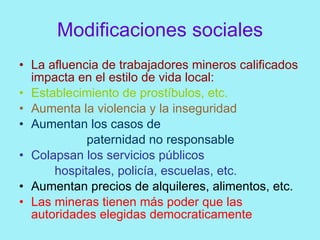 Modificaciones sociales
• La afluencia de trabajadores mineros calificados
  impacta en el estilo de vida local:
• Establecimiento de prostíbulos, etc.
• Aumenta la violencia y la inseguridad
• Aumentan los casos de
            paternidad no responsable
• Colapsan los servicios públicos
      hospitales, policía, escuelas, etc.
• Aumentan precios de alquileres, alimentos, etc.
• Las mineras tienen más poder que las
  autoridades elegidas democraticamente
 
