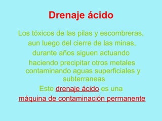 Drenaje ácido
Los tóxicos de las pilas y escombreras,
   aun luego del cierre de las minas,
    durante años siguen actuando
   haciendo precipitar otros metales
  contaminando aguas superficiales y
              subterraneas
      Este drenaje ácido es una
máquina de contaminación permanente
 