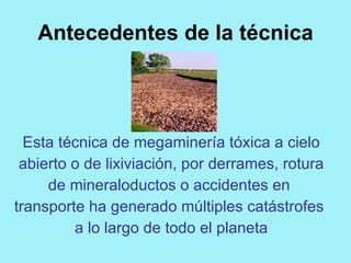 Antecedentes de la técnica




  Esta técnica de megaminería tóxica a cielo
 abierto o de lixiviación, por derrames, rotura
     de mineraloductos o accidentes en
transporte ha generado múltiples catástrofes
         a lo largo de todo el planeta
 