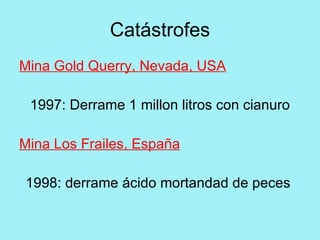 Catástrofes
Mina Gold Querry, Nevada, USA

 1997: Derrame 1 millon litros con cianuro

Mina Los Frailes, España

1998: derrame ácido mortandad de peces
 