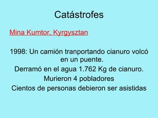 Catástrofes
Mina Kumtor, Kyrgysztan

1998: Un camión tranportando cianuro volcó
               en un puente.
 Derramó en el agua 1.762 Kg de cianuro.
          Murieron 4 pobladores
Cientos de personas debieron ser asistidas
 