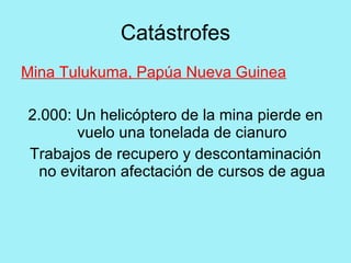Catástrofes
Mina Tulukuma, Papúa Nueva Guinea

2.000: Un helicóptero de la mina pierde en
       vuelo una tonelada de cianuro
Trabajos de recupero y descontaminación
 no evitaron afectación de cursos de agua
 