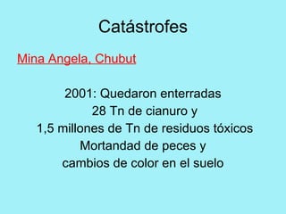 Catástrofes
Mina Angela, Chubut

        2001: Quedaron enterradas
             28 Tn de cianuro y
   1,5 millones de Tn de residuos tóxicos
           Mortandad de peces y
       cambios de color en el suelo
 