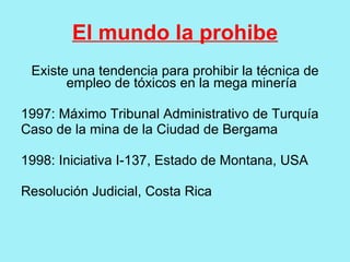 El mundo la prohibe
 Existe una tendencia para prohibir la técnica de
       empleo de tóxicos en la mega minería

1997: Máximo Tribunal Administrativo de Turquía
Caso de la mina de la Ciudad de Bergama

1998: Iniciativa I-137, Estado de Montana, USA

Resolución Judicial, Costa Rica
 