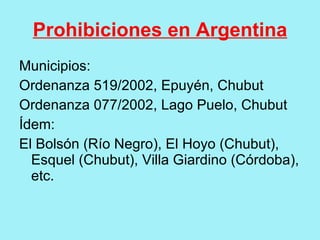 Prohibiciones en Argentina
Municipios:
Ordenanza 519/2002, Epuyén, Chubut
Ordenanza 077/2002, Lago Puelo, Chubut
Ídem:
El Bolsón (Río Negro), El Hoyo (Chubut),
  Esquel (Chubut), Villa Giardino (Córdoba),
  etc.
 