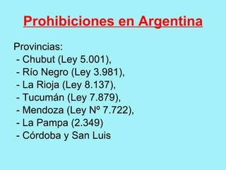 Prohibiciones en Argentina
Provincias:
- Chubut (Ley 5.001),
- Río Negro (Ley 3.981),
- La Rioja (Ley 8.137),
- Tucumán (Ley 7.879),
- Mendoza (Ley Nº 7.722),
- La Pampa (2.349)
- Córdoba y San Luis
 