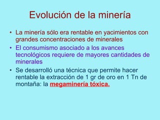 Evolución de la minería
• La minería sólo era rentable en yacimientos con
  grandes concentraciones de minerales
• El consumismo asociado a los avances
  tecnológicos requiere de mayores cantidades de
  minerales
• Se desarrolló una técnica que permite hacer
  rentable la extracción de 1 gr de oro en 1 Tn de
  montaña: la megaminería tóxica.
 