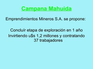 Campana Mahuida
Emprendimientos Mineros S.A. se propone:

  Concluír etapa de exploración en 1 año
 Invirtiendo u$s 1,2 millones y contratando
               37 trabajadores
 