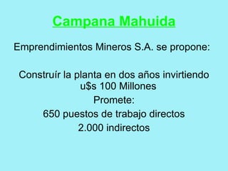 Campana Mahuida
Emprendimientos Mineros S.A. se propone:

 Construír la planta en dos años invirtiendo
               u$s 100 Millones
                  Promete:
     650 puestos de trabajo directos
               2.000 indirectos
 