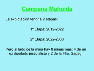 Campana Mahuida
La explotación tendría 2 etapas:

               1º Etapa: 2012-2022

               2º Etapa: 2022-2030

Pero al lado de la mina hay 8 minas mas: 4 de un
  ex diputado justicialista y 2 de la Flía. Sapag
 