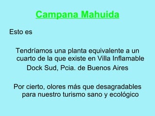 Campana Mahuida
Esto es

 Tendríamos una planta equivalente a un
 cuarto de la que existe en Villa Inflamable
    Dock Sud, Pcia. de Buenos Aires

 Por cierto, olores más que desagradables
   para nuestro turismo sano y ecológico
 