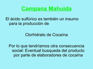 Campana Mahuida
El ácido sulfúrico es también un insumo
  para la producción de

          Clorhidrato de Cocaína

 Por lo que tendríamos otra consecuencia
  social: Eventual busqueda del producto
   por parte de elaboradores de cocaína
 