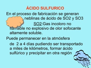 ÁCIDO SULFURICO
En el proceso de fabricación se generan
          neblinas de ácido de SO2 y SO3
               SO2:Gas incoloro no
 flamable no explosivo de olor sofocante
 altamente soluble.
Puede permanecer en la atmósfera
 de 2 a 4 días pudiendo ser transportado
 a miles de kilómetros, formar ácido
 sulfúrico y precipitar en otra región
 