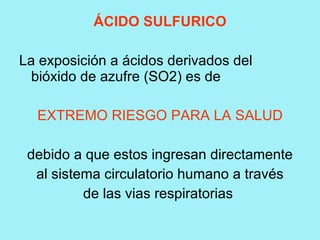 ÁCIDO SULFURICO

La exposición a ácidos derivados del
  bióxido de azufre (SO2) es de

  EXTREMO RIESGO PARA LA SALUD

 debido a que estos ingresan directamente
  al sistema circulatorio humano a través
          de las vias respiratorias
 