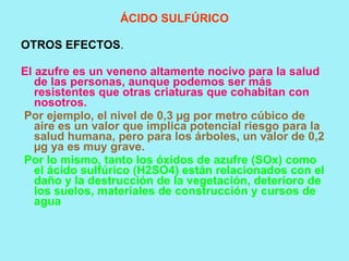 ÁCIDO SULFÚRICO

OTROS EFECTOS.

El azufre es un veneno altamente nocivo para la salud
   de las personas, aunque podemos ser más
   resistentes que otras criaturas que cohabitan con
   nosotros.
Por ejemplo, el nivel de 0,3 µg por metro cúbico de
   aire es un valor que implica potencial riesgo para la
   salud humana, pero para los árboles, un valor de 0,2
   µg ya es muy grave.
Por lo mismo, tanto los óxidos de azufre (SOx) como
   el ácido sulfúrico (H2SO4) están relacionados con el
   daño y la destrucción de la vegetación, deterioro de
   los suelos, materiales de construcción y cursos de
   agua
 