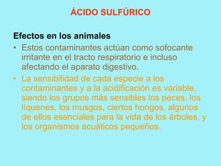 ÁCIDO SULFÚRICO

Efectos en los animales
• Estos contaminantes actúan como sofocante
  irritante en el tracto respiratorio e incluso
  afectando el aparato digestivo.
• La sensibilidad de cada especie a los
  contaminantes y a la acidificación es variable,
  siendo los grupos más sensibles los peces, los
  líquenes, los musgos, ciertos hongos, algunos
  de ellos esenciales para la vida de los árboles, y
  los organismos acuáticos pequeños.
 