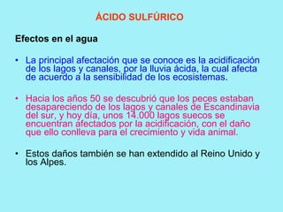 ÁCIDO SULFÚRICO

Efectos en el agua

• La principal afectación que se conoce es la acidificación
  de los lagos y canales, por la lluvia ácida, la cual afecta
  de acuerdo a la sensibilidad de los ecosistemas.

• Hacia los años 50 se descubrió que los peces estaban
  desapareciendo de los lagos y canales de Escandinavia
  del sur, y hoy día, unos 14.000 lagos suecos se
  encuentran afectados por la acidificación, con el daño
  que ello conlleva para el crecimiento y vida animal.

• Estos daños también se han extendido al Reino Unido y
  los Alpes.
 