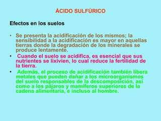 ÁCIDO SULFÚRICO

Efectos en los suelos

• Se presenta la acidificación de los mismos; la
  sensibilidad a la acidificación es mayor en aquellas
  tierras donde la degradación de los minerales se
  produce lentamente.
• Cuando el suelo se acidifica, es esencial que sus
  nutrientes se lixivien, lo cual reduce la fertilidad de
  la tierra.
• Además, el proceso de acidificación también libera
  metales que pueden dañar a los microorganismos
  del suelo responsables de la descomposición, así
  como a los pájaros y mamíferos superiores de la
  cadena alimentaria, e incluso al hombre.
 