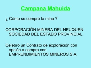 Campana Mahuida
¿ Cómo se compró la mina ?

CORPORACIÓN MINERA DEL NEUQUEN
 SOCIEDAD DEL ESTADO PROVINCIAL

Celebró un Contrato de exploración con
 opción a compra con
 EMPRENDIMIENTOS MINEROS S.A.
 