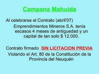 Campana Mahuida
Al celebrarse el Contrato (abril’07)
    Emprendimientos Mineros S.A. tenía
     escasos 4 meses de antiguedad y un
         capital de tan solo $ 12.000.

Contrato firmado SIN LICITACION PREVIA
 Violando el Art. 80 de la Constitución de la
            Provincia del Neuquén
 