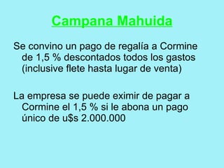 Campana Mahuida
Se convino un pago de regalía a Cormine
 de 1,5 % descontados todos los gastos
 (inclusive flete hasta lugar de venta)

La empresa se puede eximir de pagar a
  Cormine el 1,5 % si le abona un pago
  único de u$s 2.000.000
 