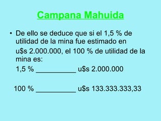 Campana Mahuida
• De ello se deduce que si el 1,5 % de
  utilidad de la mina fue estimado en
  u$s 2.000.000, el 100 % de utilidad de la
  mina es:
  1,5 % __________ u$s 2.000.000

 100 % __________ u$s 133.333.333,33
 