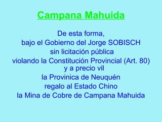 Campana Mahuida
                 De esta forma,
    bajo el Gobierno del Jorge SOBISCH
              sin licitación pública
violando la Constitución Provincial (Art. 80)
                    y a precio vil
          la Provinica de Neuquén
            regalo al Estado Chino
  la Mina de Cobre de Campana Mahuida
 