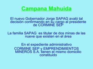 Campana Mahuida
 El nuevo Gobernador Jorge SAPAG avaló tal
 decisión confirmando en su cargo al presidente
                de CORMINE SEP

La familia SAPAG es titular de dos minas de las
           nueve que existen en el área

       En el expediente administrativo
    CORMINE SEP y EMPRENDIMIENTOS
    MINEROS S.A. tienen el mismo domicilio
                  constituido
 