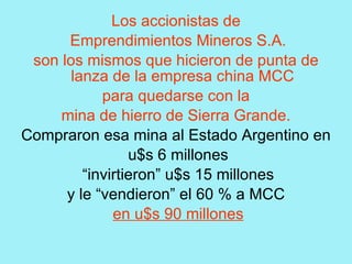 Los accionistas de
      Emprendimientos Mineros S.A.
 son los mismos que hicieron de punta de
       lanza de la empresa china MCC
            para quedarse con la
     mina de hierro de Sierra Grande.
Compraron esa mina al Estado Argentino en
                 u$s 6 millones
         “invirtieron” u$s 15 millones
      y le “vendieron” el 60 % a MCC
              en u$s 90 millones
 