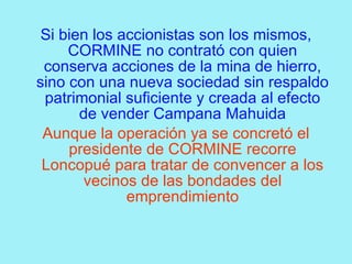 Si bien los accionistas son los mismos,
     CORMINE no contrató con quien
 conserva acciones de la mina de hierro,
sino con una nueva sociedad sin respaldo
 patrimonial suficiente y creada al efecto
       de vender Campana Mahuida
 Aunque la operación ya se concretó el
     presidente de CORMINE recorre
 Loncopué para tratar de convencer a los
       vecinos de las bondades del
              emprendimiento
 