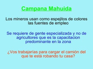 Campana Mahuida
Los mineros usan como espejitos de colores
           las fuentes de empleo

Se requiere de gente especializada y no de
     agricultores que es la capacitacion
          predominante en la zona

¿Vos trabajarías para cargar el camión del
       que te está robando tu casa?
 