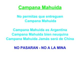 Campana Mahuida
     No permitas que entreguen
         Campana Mahuida

   Campana Mahuida es Argentina
  Campana Mahuida bien neuquina
Campana Mahuida Jamás será de China

    NO PASARAN - NO A LA MINA
 