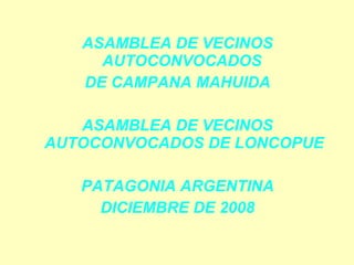 ASAMBLEA DE VECINOS
     AUTOCONVOCADOS
   DE CAMPANA MAHUIDA

   ASAMBLEA DE VECINOS
AUTOCONVOCADOS DE LONCOPUE

   PATAGONIA ARGENTINA
     DICIEMBRE DE 2008
 