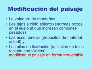 Modificación del paisaje
• La voladura de montañas
• Los tajos a cielo abierto (enormes pozos
  en el suelo al que ingresan camiones
  pesados)
• Las escombreras (depósitos de material
  esteril) y
• Las pilas de lixiviación (apilación de talco
  rociado con tóxicos)
  modifican el paisaje en forma irreversible
 