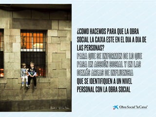 ¿COMO HACEMOS PARA QUE LA OBRA
SOCIAL LA CAIXA ESTE EN EL DIA A DIA DE
LAS PERSONAS?
PARA QUE SE INFORMEN DE LO QUE
PASA EN ACCIÓN SOCIAL Y EN LAS
DEMÁS AREAS DE INFLUENCIA
QUE SE IDENTIFIQUEN A UN NIVEL
PERSONAL CON LA OBRA SOCIAL
 