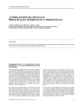 INVESTIGACIÓN DIDÁCTICA 
¿CÓMO ENSEÑAR CIENCIAS? 
PRINCIPALES TENDENCIAS Y PROPUESTAS 
CAMPANARIO, JUAN MIGUEL y MOYA, AIDA 
Grupo de Investigación en Aprendizaje de las Ciencias. Departamento de Física. 
Universidad de Alcalá de Henares. 28871 Alcalá de Henares. Madrid 
SUMMARY 
In this article we review the main current tendencies and approaches for teaching science. We analyze each one of these 
proposals and evaluate their main advantages and shortcomings. 
INTRODUCCIÓN: LA ENSEÑANZA TRA-DICIONAL 
Y LA NECESIDAD DE NUEVOS 
ENFOQUES 
La investigación en didáctica de las ciencias ha identifi-cado 
diversas dificultades en los procesos de aprendiza-je 
de las ciencias que podríamos denominar «clásicas». 
Entre estas dificultades cabe citar la estructura lógica de 
los contenidos conceptuales, el nivel de exigencia for-mal 
de los mismos y la influencia de los conocimientos 
previos y preconcepciones del alumno. En los últimos 
años se detecta un cierto desplazamiento en los centros 
de interés de la investigación y se presta cada vez más 
atención a factores tales como las concepciones episte-mológicas 
de los alumnos, sus estrategias de razona-miento 
o a la metacognición. 
Las concepciones epistemológicas se refieren a las ideas 
acerca del conocimiento en general o, en nuestro caso, 
acerca del conocimiento científico: cómo se estructura, 
cómo evoluciona y cómo se produce (Hammer, 1994). 
Las concepciones epistemológicas sobre la ciencia guar-dan 
relación con las concepciones sobre cómo se apren-de 
el conocimiento científico. Por ejemplo, muchos 
alumnos piensan que el conocimiento científico se arti-cula 
en forma de ecuaciones y definiciones que tienen 
que ser memorizadas más que comprendidas. Hoy sabe-mos 
que este tipo de factores constituye un obstáculo 
formidable para el aprendizaje de las ciencias y es 
responsable de muchos de los fracasos que registran los 
enfoques que se proponen para la enseñanza de las 
ciencias (Linder, 1993). Lo peor de todo es que los fac-tores 
anteriores no son meros obstáculos pasivos que hay 
que eliminar, sino verdaderos elementos opositores 
activos que sesgan y filtran los conocimientos acadé-micos. 
Por otra parte, existe amplia evidencia de que, cuando 
los alumnos abordan el análisis de problemas científi-cos, 
utilizan estrategias de razonamiento y metodologías 
superficiales (Carrascosa y Gil, 1985) o aplican heurís-ticos 
importados del contexto cotidiano pero de dudosa 
utilidad cuando se trabaja con contenidos científicos 
(Pozo, Sanz, Gómez y Limón, 1991). 
ENSEÑANZA DE LAS CIENCIAS, 1999, 17 (2), 179-192 179 
 