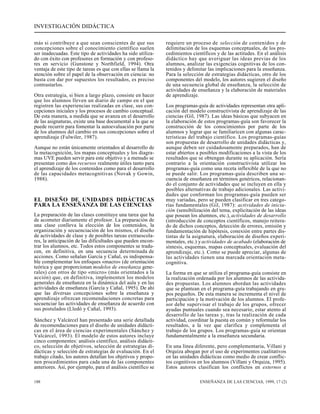 INVESTIGACIÓN DIDÁCTICA 
más si contribuye a que sean conscientes de que sus 
concepciones sobre el conocimiento científico suelen 
ser inadecuadas. Este tipo de actividades ha sido utiliza-do 
con éxito con profesores en formación y con profeso-res 
en servicio (Gunstone y Northfield, 1994). Otra 
ventaja de este tipo de tareas es que con ellas se llama la 
atención sobre el papel de la observación en ciencia: no 
basta con dar por supuestos los resultados, es preciso 
contrastarlos. 
Otra estrategia, si bien a largo plazo, consiste en hacer 
que los alumnos lleven un diario de campo en el que 
registren las experiencias realizadas en clase, sus con-cepciones 
iniciales y los procesos de cambio conceptual. 
De esta manera, a medida que se avanza en el desarrollo 
de las asignaturas, existe una base documental a la que se 
puede recurrir para fomentar la autoevaluación por parte 
de los alumnos del cambio en sus concepciones sobre el 
aprendizaje (Fulwiler, 1987). 
Aunque no están únicamente orientados al desarrollo de 
la metacognición, los mapas conceptuales y los diagra-mas 
UVE pueden servir para este objetivo y a menudo se 
presentan como dos recursos realmente útiles tanto para 
el aprendizaje de los contenidos como para el desarrollo 
de las capacidades metacognitivas (Novak y Gowin, 
1988). 
EL DISEÑO DE UNIDADES DIDÁCTICAS 
PARA LA ENSEÑANZA DE LAS CIENCIAS 
La preparación de las clases constituye una tarea que ha 
de acometer diariamente el profesor. La preparación de 
una clase conlleva la elección de los contenidos, la 
organización y secuenciación de los mismos, el diseño 
de actividades de clase y de posibles tareas extraescola-res, 
la anticipación de las dificultades que pueden encon-trar 
los alumnos, etc. Todos estos componentes se tradu-cen, 
en definitiva, en una secuencia determinada de 
acciones. Como señalan García y Cañal, es indispensa-ble 
complementar los enfoques «macro» (de orientación 
teórica y que proporcionan modelos de enseñanza gene-rales) 
con otros de tipo «micro» (más orientados a la 
acción) que, en definitiva, implementen los modelos 
generales de enseñanza en la dinámica del aula y en las 
actividades de enseñanza (García y Cañal, 1995). De ahí 
que las diversas concepciones sobre la enseñanza y 
aprendizaje ofrezcan recomendaciones concretas para 
secuenciar las actividades de enseñanza de acuerdo con 
sus postulados (Lledó y Cañal, 1993). 
Sánchez y Valcárcel han presentado una serie detallada 
de recomendaciones para el diseño de unidades didácti-cas 
en el área de ciencias experimentales (Sánchez y 
Valcárcel, 1993). El modelo de estos autores incluye 
cinco componentes: análisis científico, análisis didácti-co, 
selección de objetivos, selección de estrategias di-dácticas 
y selección de estrategias de evaluación. En el 
trabajo citado, los autores detallan los objetivos y propo-nen 
procedimientos para cada una de las componentes 
anteriores. Así, por ejemplo, para el análisis científico se 
requiere un proceso de selección de contenidos y de 
delimitación de los esquemas conceptuales, de los pro-cedimientos 
científicos y de las actitudes. En el análisis 
didáctico hay que averiguar las ideas previas de los 
alumnos, analizar las exigencias cognitivas de los con-tenidos 
y delimitar las implicaciones para la enseñanza. 
Para la selección de estrategias didácticas, otro de los 
componentes del modelo, los autores sugieren el diseño 
de una secuencia global de enseñanza, la selección de 
actividades de enseñanza y la elaboración de materiales 
de aprendizaje. 
Los programas-guía de actividades representan otra apli-cación 
del modelo constructivista de aprendizaje de las 
ciencias (Gil, 1987). Las ideas básicas que subyacen en 
la elaboración de estos programas-guía son favorecer la 
construcción de los conocimientos por parte de los 
alumnos y lograr que se familiaricen con algunas carac-terísticas 
del trabajo científico. Los programas-guías 
son propuestas de desarrollo de unidades didácticas y, 
aunque deben ser cuidadosamente preparados, han de 
estar abiertos a posibles modificaciones a la vista de los 
resultados que se obtengan durante su aplicación. Sería 
contrario a la orientación constructivista utilizar los 
programas-guía como una receta inflexible de la que no 
se puede salir. Los programas-guía describen una se-cuencia 
de enseñanza en términos genéricos, relacionan-do 
el conjunto de actividades que se incluyen en ella y 
posibles alternativas de trabajo adicionales. Las activi-dades 
que conforman los programas-guía pueden ser 
muy variadas, pero se pueden clasificar en tres catego-rías 
fundamentales (Gil, 1987): actividades de inicia-ción 
(sensibilización del tema, explicitación de las ideas 
que posean los alumnos, etc.), actividades de desarrollo 
(introducción de conceptos científicos, manejo reitera-do 
de dichos conceptos, detección de errores, emisión y 
fundamentación de hipótesis, conexión entre partes dis-tintas 
de la asignatura, elaboración de diseños experi-mentales, 
etc.) y actividades de acabado (elaboración de 
síntesis, esquemas, mapas conceptuales, evaluación del 
aprendizaje, etc.). Como se puede apreciar, algunas de 
las actividades tienen una marcada orientación meta-cognitiva. 
La forma en que se utiliza el programa-guía consiste en 
la realización ordenada por los alumnos de las activida-des 
propuestas. Los alumnos abordan las actividades 
que se plantean en el programa-guía trabajando en gru-pos 
pequeños. De esta manera se incrementa el nivel de 
participación y la motivación de los alumnos. El profe-sor 
debe supervisar el trabajo de los grupos, ofrecer 
ayudas puntuales cuando sea necesario, estar atento al 
desarrollo de las tareas y, tras la realización de cada 
actividad, coordinar la puesta en común y reformular los 
resultados, a la vez que clarifica y complementa el 
trabajo de los grupos. Los programas-guía se orientan 
fundamentalmente a la enseñanza secundaria. 
En una línea diferente, pero complementaria, Villani y 
Orquiza abogan por el uso de experimentos cualitativos 
en las unidades didácticas como medio de crear conflic-tos 
cognitivos en los alumnos (Villani y Orquiza, 1995). 
Estos autores clasifican los conflictos en externos e 
188 ENSEÑANZA DE LAS CIENCIAS, 1999, 17 (2) 
 