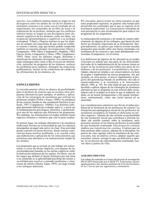 INVESTIGACIÓN DIDÁCTICA 
internos. Los conflictos externos tienen su origen en una 
divergencia entre los modos de ver de los alumnos y 
elementos externos a él, como son el resultado de un 
experimento, los contenidos de un libro de texto o la 
explicación de un profesor, mientras que los conflictos 
internos tienen su origen en una divergencia entre ele-mentos 
cognitivos de los alumnos, como sus ideas, sus 
exigencias epistemológicas o cognitivas o su ecología 
conceptual. Villani y Orquiza insisten en que los alum-nos 
no siempre son conscientes de que existe un conflic-to 
externo o interno, algo que hemos podido comprobar 
también en nuestras propias investigaciones (Otero y 
Campanario, 1990; Otero, Campanario y Hopkins, 1992; 
García-Arista, Campanario y Otero, 1996; Campanario, 
1995). Otras veces los alumnos niegan, deforman o 
minimizan los elementos divergentes. Los autores acon-sejan 
estrategias tales como evitar el exceso de informa-ción, 
estimular las preguntas de los alumnos, soslayar 
los problemas poco maduros, distinguir las situaciones 
problemáticas, insistir en las condiciones de validez de 
las afirmaciones de los alumnos, etc. 
CONCLUSIONES 
La revisión anterior ofrece un abanico de posibilidades 
para el profesor de ciencias que no excluye otras pro-puestas 
alternativas (por ejemplo, el análisis y aplica-ción 
de las estrategias de enseñanza que utilizan los 
profesores modelo (Tobin y Fraser, 1990) o la enseñanza 
de las ciencias basada en una orientación histórica (Lom-bardi, 
1997; Campanario, 1998b)). Los distintos enfo-ques 
presentan diferencias evidentes entre sí, y quizá sea 
la fundamentación psicológica, filosófica o epistemoló-gica 
uno de los aspectos que diferencia las propuestas. 
Sin embargo, las orientaciones revisadas también tienen 
aspectos comunes o similares que vale la pena resaltar. 
En primer lugar, los enfoque alternativos a la enseñanza 
tradicional insisten en la necesidad de que los alumnos 
desempeñen un papel más activo en clase. Esta actividad 
puede consistir en tareas diversas, desde realizar expe-riencias 
hasta resolver problemas, y se concibe como 
una elaboración o aplicación de los conocimientos que 
constituya una alternativa a la memorización simple de 
los mismos. 
Las propuestas que se revisan en este trabajo son consis-tentes, 
a veces de forma implícita, con algunas de las 
recomendaciones basadas en las teorías cognitivas sobre 
la motivación intrínseca de los sujetos. En efecto, uno de 
los rasgos que definen el interés intrínseco por una tarea 
o un contenido es la aplicabilidad percibida del mismo y 
su utilidad para resolver o entender problemas o situa-ciones 
de interés (Alonso Tapia, 1991), un rasgo común 
a los enfoques anteriores. 
Por otra parte, parece existir un cierto consenso en que 
estas propuestas requieren, en general, más tiempo para 
desarrollar los contenidos que el que se requiere en la 
enseñanza tradicional. La consecuencia inmediata de 
esta percepción es una recomendación para reducir los 
programas de las asignaturas. 
La metacognición comienza a ser tenida en cuenta explí-citamente 
en algunos de los enfoques, que hacen de este 
factor un elemento importante de su formulación. Des-graciadamente, 
no parece que todavía existan muchas 
propuestas para incidir sobre este factor orientadas a la 
enseñanza de las ciencias y que estén debidamente con-trastadas 
(Campanario, en revisión). 
Los defensores de algunas de las alternativas revisadas 
coinciden en señalar que una parte de las dificultades 
derivadas de la implementación de las mismas tienen su 
origen en las resistencias previsibles por parte de los 
alumnos o de los profesores. Los profesores y las auto-ridades 
educativas tienden a ser conservadores a la hora 
de aceptar e implementar las nuevas propuestas. Así, por 
ejemplo, en otros países, el mayor impedimento al pro-greso 
del aprendizaje basado en problemas «ha sido el 
conservadurismo y la resistencia a la innovación» 
(Birch, 1986, p. 74). No cabe duda de que un profesor 
decidido a aplicar alguna de las estrategias de enseñanza 
alternativas que se proponen en este artículo debe recon-siderar 
cuál es su papel en el aula, lo que se traducirá, sin 
duda, en un menor protagonismo y ello puede interpre-tarse, 
erróneamente, como una cierta merma en su 
autoridad. 
Las consideraciones anteriores nos llevan al arduo pro-blema 
de la formación de los profesores de ciencias. La 
formación psicopedagógica inicial de los profesores de 
enseñanza secundaria en España es deficiente en mu-chos 
aspectos. Además de una reforma en profundidad 
de esta formación inicial que contribuya a eliminar las 
ideas «de sentido común» sobre la enseñanza, sería 
necesario inculcar en los futuros profesores la necesidad 
de una formación continuada. Esta formación continua 
implica una transformación continua. Creemos que un 
buen profesor debe conocer, además de su disciplina, los 
puntos de vista vigentes sobre la enseñanza de las cien-cias 
para, tras un análisis crítico, adaptar aquello que 
encuentre valioso, corregir lo que sea deficitario y apor-tar, 
en un proceso de experimentación continuado, nue-vas 
ideas y puntos de vista. 
AGRADECIMIENTOS 
Este trabajo fue realizado en el marco del proyecto de investigación 
PB-93-0478 financiado por la DGICYT. Expresamos nuestro 
agradecimiento a tres asesores anónimos de la revista Enseñanza 
de las Ciencias por sus sugerencias y comentarios. 
ENSEÑANZA DE LAS CIENCIAS, 1999, 17 (2) 189 
 
