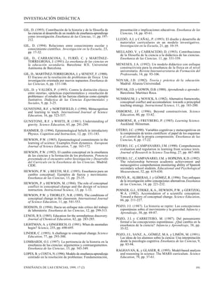 INVESTIGACIÓN DIDÁCTICA 
GIL, D. (1993). Contribución de la historia y de la filosofía de 
las ciencias al desarrollo de un modelo de enseñanza-aprendizaje 
como investigación. Enseñanza de las Ciencias, 11, pp. 197- 
212. 
GIL, D. (1994). Relaciones entre conocimiento escolar y 
conocimiento científico. Investigación en la Escuela, 23, 
pp. 17-32. 
GIL, D., CARRASCOSA, J., FURIÓ, C. y MARTÍNEZ-TORREGROSA, 
J. (1991). La enseñanza de las ciencias en 
la educación secundaria. Barcelona: ICE. Universitat 
Autònoma de Barcelona. 
GIL, D., MARTÍNEZ-TORREGROSA, J. y SENENT, F. (1988). 
El fracaso en la resolución de problemas de física: Una 
investigación orientada por nuevos supuestos. Enseñanza de 
las Ciencias, 6, pp. 131-146. 
GIL, D. y VALDÉS, P. (1995). Contra la distinción clásica 
entre «teoría», «prácticas experimentales» y «resolución de 
problemas»: el estudio de las fuerzas elásticas como ejemplo 
ilustrativo. Didáctica de las Ciencias Experimentales y 
Sociales, 9, pp. 3-25. 
GUNSTONE, R.F. y NORTHFIELD, J. (1994). Metacognition 
and learning to teach. International Journal of Science 
Education, 16, pp. 523-537. 
GUNSTONE, R.F. y WHITE, R. (1981). Understanding of 
gravity. Science Education, 65, pp. 291-299. 
HAMMER, D. (1994). Epistemological beliefs in introductory 
Physics. Cognition and Instruction, 12, pp. 151-183. 
HEWSON, P.W. (1985). Epistemological commitments in the 
learning of science: Examples from dynamics. European 
Journal of Science Education, 7, pp. 163-172. 
HEWSON, P.W. (1992). El cambio conceptual en la enseñanza 
de las ciencias y la formación de los profesores. Ponencia 
presentada en el encuentro sobre Investigación y Desarrollo 
del Currículo en la Enseñanza de las Ciencias. Madrid: 
CIDE. 
HEWSON, P.W. y BEETH, M.E. (1995). Enseñanza para un 
cambio conceptual: Ejemplos de fuerza y movimiento. 
Enseñanza de las Ciencias, 13, pp. 25-35. 
HEWSON, P. y HEWSON, M. (1984). The role of conceptual 
conflict in conceptual change and the design of science 
instruction. Instructional Science, 13, pp. 1-13. 
HEWSON, P.W. y THORLEY, N.R. (1989). The conditions of 
conceptual change in the classroom. International Journal 
of Science Education, 11, pp. 541-553. 
HODSON, D. (1994). Hacia un enfoque más crítico del trabajo 
de laboratorio. Enseñanza de las Ciencias, 12, pp. 299-313. 
LENOX, R.S. (1985). Education for the serendipitous discovery. 
Journal of Chemical Education, 62, pp. 283-285. 
LIGHTMAN, A. y GINGERICH, O. (1991). When do anomalies 
begin? Science, 255, pp. 690-695. 
LINDER, C. (1993). A challenge to conceptual change. Science 
Education, 77, pp. 293-300. 
LOMBARDI, O.I. (1997). La pertinencia de la historia en la 
enseñanza de las ciencias: argumentos y contraargumentos. 
Enseñanza de las Ciencias, 15, pp. 343-349. 
LOPES, B. y COSTA, N. (1996). Modelo de enseñanza-aprendizaje 
centrado en la resolución de problemas: Fundamentación, 
presentación e implicaciones educativas. Enseñanza de las 
Ciencias, 14, pp. 45-61. 
LLEDÓ, A.I. y CAÑAL, P. (1993). El diseño y desarrollo de 
materiales curriculares en un modelo investigativo. 
Investigación en la Escuela, 21, pp. 10-19. 
MELLADO, V. y CARRACEDO, D. (1993). Contribuciones 
de la filosofía de la ciencia a la didáctica de las ciencias. 
Enseñanza de las Ciencias, 11, pp. 331-339. 
MENESES, J.A. (1992). Un modelo didáctico con enfoque 
constructivista para la enseñanza de la física en el nivel 
universitario. Revista Interuniversitaria de Formación del 
Profesorado, 14, pp. 93-106. 
NOVAK, J.D. (1982). Teoría y práctica de la educación. 
Madrid: Alianza Universidad. 
NOVAK, J.D. y GOWIN, D.B. (1988). Aprendiendo a aprender. 
Barcelona: Martínez Roca. 
NUSSBAUM, J. y NOVICK, S. (1982). Alternative frameworks, 
conceptual conflict and accomodation: towards a principled 
teaching strategy. Instructional Science, 11, pp. 183-200. 
OSBORNE, J.F. (1996). Beyond constructivism. Science 
Education, 80, pp. 53-82. 
OSBORNE, R. y FREYBERG, P. (1985). Learning Science. 
Auckland: Heineman. 
OTERO, J.C. (1990). Variables cognitivas y metacognitivas en 
la comprensión de textos científicos: el papel de los esquemas 
y el control de la propia comprensión. Enseñanza de las 
Ciencias, 8, pp. 17-22. 
OTERO, J.C. y CAMPANARIO, J.M. (1990). Comprehension 
evaluation and regulation in learning from science texts. 
Journal of Research in Science Teaching, 27, pp. 447-460. 
OTERO, J.C., CAMPANARIO, J.M. y HOPKINS, K.D. (1992). 
The relationship between academic achievement and 
metacognitive comprehension monitoring ability of Spanish 
secondary school students. Educational and Psychological 
Measurement, 52, pp. 419-430. 
PINTÓ, R., ALIBERAS, J. y GÓMEZ, R. (1996). Tres enfoques 
de la investigación sobre concepciones alternativas. Enseñanza 
de las Ciencias, 14, pp. 221-232. 
POSNER, G.J., STRIKE, K.A., HEWSON, P.W. y GERTZOG, 
W.A. (1982). Accomodation of a scientific conception: 
Toward a theory of conceptual change. Science Education, 
66, pp. 211-227. 
POZO, J.I. (1987). La historia se repite: Las concepciones 
espontáneas sobre el movimiento y la gravedad. Infancia y 
Aprendizaje, 38, pp. 69-87. 
POZO, J.I. y CARRETERO, M. (1987). Del pensamiento 
formal a las concepciones espontáneas: ¿Qué cambia en la 
enseñanza de la ciencia? Infancia y Aprendizaje, 38, pp. 
35-52. 
POZO, J.I., SANZ, A., GÓMEZ, M.A. y LIMÓN, M. (1991). 
Las ideas de los alumnos sobre la ciencia: Una interpretación 
desde la psicología cognitiva. Enseñanza de las Ciencias, 9, 
pp. 83-94. 
RAGHAVAN, K. y GLASER, R. (1995). Model-based analysis 
and reasoning in science: The MARS curriculum. Science 
Education, 79, pp. 37-61. 
ENSEÑANZA DE LAS CIENCIAS, 1999, 17 (2) 191 
 