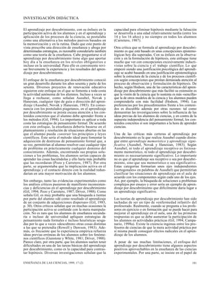 INVESTIGACIÓN DIDÁCTICA 
El aprendizaje por descubrimiento, con su énfasis en la 
participación activa de los alumnos y en el aprendizaje y 
aplicación de los procesos de la ciencia, se postulaba 
como una alternativa a los métodos pasivos basados en 
la memorización y en la rutina. Dado que este punto de 
vista prescribe una dirección de enseñanza y aboga por 
determinadas estrategias, es razonable considerarlo también 
como una teoría de la enseñanza. Cabe preguntarse si el 
aprendizaje por descubrimiento tiene algo que aportar 
hoy día a la enseñanza en los niveles obligatorios e 
incluso en la universidad. Para ello es conveniente revi-sar 
brevemente la experiencia y los resultados del apren-dizaje 
por descubrimiento. 
El enfoque de la enseñanza por descubrimiento conoció 
un gran desarrollo durante los años sesenta y parte de los 
setenta. Diversos proyectos de renovación educativa 
siguieron este enfoque en el que se fomenta a toda costa 
la actividad autónoma de los alumnos. Incluso a veces se 
llega a rechazar, como señalan Ausubel, Novak y 
Hanesian, cualquier tipo de guía o dirección del apren-dizaje 
(Ausubel, Novak y Hanesian, 1983). En conso-nancia 
con los postulados piagetanos, en el aprendizaje 
por descubrimiento se presta escasa atención a los con-tenidos 
concretos que el alumno debe aprender frente a 
los métodos (Gil, 1994). Lo importante es aplicar a toda 
costa las estrategias de pensamiento formal. De acuerdo 
con este enfoque, la enseñanza debería basarse en el 
planteamiento y resolución de situaciones abiertas en las 
que el alumno pueda construir los principios y leyes 
científicos. Éste sería el método ideal para fomentar la 
adquisición de destrezas de pensamiento formal que, a 
su vez, permitirían al alumno resolver casi cualquier tipo 
de problema en prácticamente cualquier dominio del 
conocimiento. Además, encontrando sus propias solu-ciones 
a los problemas, los alumnos serían capaces de 
aprender las cosas haciéndolas y ello haría más probable 
que las recordaran (Pozo y Carretero, 1987). Por otra 
parte, se argumentaba que la implicación activa en el 
aprendizaje y el contacto directo con la realidad redun-darían 
en una mayor motivación de los alumnos. 
Sin embargo, tanto las evidencias experimentales como 
los análisis críticos pusieron de manifiesto inconsisten-cias 
y deficiencias en el aprendizaje por descubrimiento 
(Gil, 1994; Pozo y Carretero, 1987; Driver, 1988). Como 
señala Gil, es muy probable que una búsqueda a tientas 
por parte del alumno «dé como resultado el aprendizaje 
de un conjunto de adquisiciones dispersas» (Gil, 1983, 
p. 30). Otros críticos señalan que en muchas ocasiones la 
participación activa se confunde con la mera manipula-ción. 
No es raro que los alumnos de enseñanza secunda-ria 
e incluso de universidad apliquen estrategias de 
pensamiento nada formales e incluso heurísticas sesga-das 
por lo que a veces «descubren» otras cosas distintas 
a las que se pretendía (Rowell y Dawson, 1983). Ade-más, 
es frecuente que la experiencia empírica refuerza 
ideas previas erróneas de los alumnos sobre los fenóme-nos 
científicos (Gunstone y White, 1981; Driver, 1988). 
Parece claro, por otra parte, que los alumnos suelen tener 
dificultades en una de las tareas básicas del aprendizaje 
por descubrimiento, como es la capacidad para contras-tar 
hipótesis. Diversas investigaciones señalan que la 
capacidad para eliminar hipótesis mediante la falsación 
se desarrolla a una edad relativamente tardía (entre los 
14 y los 16 años) y no siempre en todos los alumnos 
(Carretero, 1987). 
Otra crítica que se formula al aprendizaje por descubri-miento 
es que está basado en unas concepciones epistemo-lógicas 
hoy día superadas. Con su énfasis en la observa-ción 
y en la formulación de hipótesis, este enfoque tiene 
mucho que ver con concepciones excesivamente inducti-vistas 
sobre la ciencia y el trabajo científico. Lo que 
empezó siendo una justificación psicológica del aprendi-zaje 
se acabó basando en una justificación epistemológica 
sobre la estructura de la ciencia y de los procesos científi-cos 
según concepciones que prestan demasiada atención al 
proceso de observación y formulación de hipótesis. De 
hecho, según Hodson, una de las características del apren-dizaje 
por descubrimiento que más facilitó su extensión es 
que la visión de la ciencia que lo sustenta es más «sencilla» 
que la de otros modelos de la ciencia y los alumnos pueden 
comprenderla con más facilidad (Hodson, 1994). Las 
preferencias por los procedimientos frente a los conteni-dos 
es discutible además por otras razones: tal como 
demuestran las investigaciones sobre la influencia de las 
ideas previas de los alumnos de ciencias, y en contra de la 
supuesta independencia del pensamiento formal, los con-tenidos 
concretos sí son importantes a la hora de aprender 
ciencias. 
Una de las críticas más certeras al aprendizaje por 
descubrimiento es la que realiza Ausubel cuando distin-gue 
entre aprendizaje memorístico y aprendizaje signi-ficativo 
(Ausubel, Novak y Hanesian, 1983). Según 
Ausubel, ni todo el aprendizaje receptivo es forzosa-mente 
memorístico, ni todo el aprendizaje por descubri-miento 
es necesariamente significativo. Lo importante 
no es que el aprendizaje sea receptivo o sea por descubri-miento, 
sino que sea memorístico o sea significativo. 
Estas categorías formarían unos ejes independientes 
(«ortogonales» en palabras de Ausubel) que permitirían 
clasificar las situaciones de aprendizaje en el aula de 
acuerdo con los componentes según cada uno de los ejes. 
Así, por ejemplo, la búsqueda de soluciones a problemas 
complejos por ensayo y error sería un ejemplo de apren-dizaje 
por descubrimiento que difícilmente daría lugar a 
un aprendizaje significativo. 
Las teorías de aprendizaje por descubrimiento han sido 
tachadas de ser un tipo de «enfermedad infantil» del 
profesorado. Realmente, cuando se pregunta a los profe-sores 
en ejercicio o en formación qué se puede hacer para 
mejorar el aprendizaje en el aula, una de las primeras 
respuestas es que se debe aumentar la participación de 
los alumnos en actividades prácticas (Gil, 1994, Campa-nario, 
1998a). Existe la creencia ingenua entre los pro-fesores 
de ciencias de que la mera actividad práctica por 
sí misma puede conseguir efectos radicales en el apren-dizaje 
de los alumnos. 
A pesar de sus muchas limitaciones, el enfoque del 
aprendizaje por descubrimiento tiene algunos aspectos 
positivos aprovechables en la enseñanza de las ciencias 
experimentales. Por una parte, se insiste en el papel de 
ENSEÑANZA DE LAS CIENCIAS, 1999, 17 (2) 181 
 