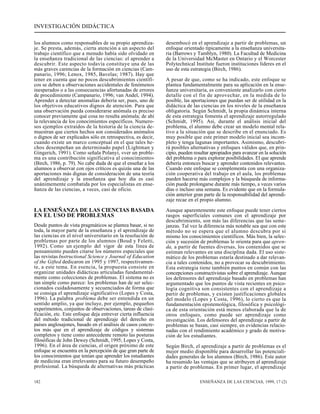 INVESTIGACIÓN DIDÁCTICA 
los alumnos como responsables de su propio aprendiza-je. 
Se presta, además, cierta atención a un aspecto del 
trabajo científico que a menudo había sido olvidado en 
la enseñanza tradicional de las ciencias: el aprender a 
descubrir. Este aspecto todavía constituye una de las 
más graves carencias de la formación en ciencias (Cam-panario, 
1996; Lenox, 1985, Bavelas; 1987). Hay que 
tener en cuenta que no pocos descubrimientos científi-cos 
se deben a observaciones accidentales de fenómenos 
inesperados o a las consecuencias afortunadas de errores 
de procedimiento (Campanario, 1996; van Andel, 1994). 
Aprender a detectar anomalías debería ser, pues, uno de 
los objetivos educativos dignos de atención. Para que 
una observación pueda considerarse anómala es preciso 
conocer previamente qué cosa no resulta anómala; de ahí 
la relevancia de los conocimientos específicos. Numero-sos 
ejemplos extraídos de la historia de la ciencia de-muestran 
que ciertos hechos son considerados anómalos 
o dignos de ser explicados sólo en retrospectiva, es decir, 
cuando existe un marco conceptual en el que tales he-chos 
desempeñan un determinado papel (Lightman y 
Gingerich, 1991). Como señala Polanyi, «ver un proble-ma 
es una contribución significativa al conocimiento» 
(Birch, 1986, p. 79). No cabe duda de que el enseñar a los 
alumnos a observar con ojos críticos es quizás una de las 
aportaciones más dignas de consideración de una teoría 
del aprendizaje y la enseñanza que hoy día es casi 
unánimemente combatida por los especialistas en ense-ñanza 
de las ciencias, a veces, casi de oficio. 
LA ENSEÑANZA DE LAS CIENCIAS BASADA 
EN EL USO DE PROBLEMAS 
Desde puntos de vista pragmáticos se plantea basar, si no 
toda, la mayor parte de la enseñanza y el aprendizaje de 
las ciencias en el nivel universitario en la resolución de 
problemas por parte de los alumnos (Boud y Feletti, 
1992). Como un ejemplo del vigor de esta línea de 
pensamiento pueden citarse los números especiales que 
las revistas Instructional Science y Journal of Education 
of the Gifted dedicaron en 1995 y 1997, respectivamen-te, 
a este tema. En esencia, la propuesta consiste en 
organizar unidades didácticas articuladas fundamental-mente 
como colecciones de problemas. El sistema no es 
tan simple como parece: los problemas han de ser selec-cionados 
cuidadosamente y secuenciados de forma que 
se consiga el aprendizaje significativo (Lopes y Costa, 
1996). La palabra problema debe ser entendida en un 
sentido amplio, ya que incluye, por ejemplo, pequeños 
experimentos, conjuntos de observaciones, tareas de clasi-ficación, 
etc. Este enfoque deja entrever cierta influencia 
del método tradicional de aprendizaje del derecho en 
países anglosajones, basado en el análisis de casos concre-tos 
más que en el aprendizaje de códigos y sistemas 
completos y tiene como antecedente remoto las posturas 
filosóficas de John Dewey (Schmidt, 1995; Lopes y Costa, 
1996). En el área de ciencias, el origen próximo de este 
enfoque se encuentra en la percepción de que gran parte de 
los conocimientos que tenían que aprender los estudiantes 
de medicina eran irrelevantes para su futuro desempeño 
profesional. La búsqueda de alternativas más prácticas 
desembocó en el aprendizaje a partir de problemas, un 
enfoque orientado típicamente a la enseñanza universita-ria 
(Barrows y Tamblyn, 1980). La Facultad de Medicina 
de la Universidad McMaster en Ontario y el Worcester 
Polytechnical Institute fueron instituciones líderes en el 
uso de esta estrategia (Birch, 1986). 
A pesar de que, como se ha indicado, este enfoque se 
plantea fundamentalmente para su aplicación en la ense-ñanza 
universitaria, es conveniente analizarlo con cierto 
detalle con el fin de aprovechar, en la medida de lo 
posible, las aportaciones que puedan ser de utilidad en la 
didáctica de las ciencias en los niveles de la enseñanza 
obligatoria. Según Schmidt, la propia dinámica interna 
de esta estrategia fomenta el aprendizaje autorregulado 
(Schmidt, 1995). Así, durante el análisis inicial del 
problema, el alumno debe crear un modelo mental rela-tivo 
a la situación que se describe en el enunciado. Es 
muy posible que este primer modelo inicial sea incom-pleto 
y tenga lagunas importantes. Asimismo, descubri-rá 
posibles alternativas y enfoques válidos que, en prin-cipio, 
pueden resultar apropiados para avanzar en la solución 
del problema o para explorar posibilidades. El que aprende 
debería entonces buscar y aprender contenidos relevantes. 
Cuando este enfoque se complementa con una organiza-ción 
cooperativa del trabajo en el aula, los problemas 
pueden hacerse más complejos y la búsqueda de informa-ción 
puede prolongarse durante más tiempo, a veces varios 
días o incluso una semana. Es evidente que en la formula-ción 
anterior gran parte de la responsabilidad del aprendi-zaje 
recae en el propio alumno. 
Aunque aparentemente este enfoque puede tener ciertos 
rasgos superficiales comunes con el aprendizaje por 
descubrimiento, son más las diferencias que las seme-janzas. 
Tal vez la diferencia más notable sea que con este 
método no se espera que el alumno descubra por sí 
mismo los conocimientos científicos. Más bien, la selec-ción 
y sucesión de problemas le orienta para que apren-da, 
a partir de fuentes diversas, los contenidos que se 
estiman relevantes en una disciplina dada. El uso siste-mático 
de los problemas estaría destinado a dar relevan-cia 
a tales contenidos, no a provocar su descubrimiento. 
Esta estrategia tiene también puntos en común con las 
concepciones constructivistas sobre el aprendizaje. Aunque 
los defensores del aprendizaje basado en problemas han 
argumentado que los puntos de vista recientes en psico-logía 
cognitiva son consistentes con el aprendizaje a 
partir de problemas, y existen justificaciones globales 
del modelo (Lopes y Costa, 1996), lo cierto es que la 
fundamentación epistemológica, filosófica y psicológi-ca 
de esta orientación está menos elaborada que la de 
otros enfoques, como puede ser aprendizaje como 
investigación. Los defensores del aprendizaje a partir de 
problemas se basan, casi siempre, en evidencias relacio-nadas 
con el rendimiento académico y grado de motiva-ción 
de los estudiantes. 
Según Birch, el aprendizaje a partir de problemas es el 
mejor medio disponible para desarrollar las potenciali-dades 
generales de los alumnos (Birch, 1986). Este autor 
ha resumido las ventajas que se atribuyen al aprendizaje 
a partir de problemas. En primer lugar, el aprendizaje 
182 ENSEÑANZA DE LAS CIENCIAS, 1999, 17 (2) 
 