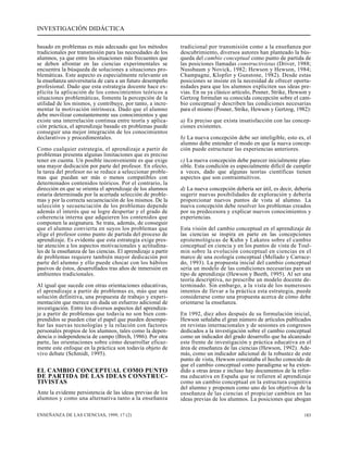 INVESTIGACIÓN DIDÁCTICA 
basado en problemas es más adecuado que los métodos 
tradicionales por transmisión para las necesidades de los 
alumnos, ya que entre las situaciones más frecuentes que 
se deben afrontar en las ciencias experimentales se 
encuentra la búsqueda de soluciones a situaciones pro-blemáticas. 
Este aspecto es especialmente relevante en 
la enseñanza universitaria de cara a un futuro desempeño 
profesional. Dado que esta estrategia docente hace ex-plícita 
la aplicación de los conocimientos teóricos a 
situaciones problemáticas, fomenta la percepción de la 
utilidad de los mismos, y contribuye, por tanto, a incre-mentar 
la motivación intrínseca. Dado que el alumno 
debe movilizar constantemente sus conocimientos y que 
existe una interrelación continua entre teoría y aplica-ción 
práctica, el aprendizaje basado en problemas puede 
conseguir una mejor integración de los conocimientos 
declarativos y procedimentales. 
Como cualquier estrategia, el aprendizaje a partir de 
problemas presenta algunas limitaciones que es preciso 
tener en cuenta. Un posible inconveniente es que exige 
una mayor dedicación por parte del profesor. En efecto, 
la tarea del profesor no se reduce a seleccionar proble-mas 
que puedan ser más o menos compatibles con 
determinados contenidos teóricos. Por el contrario, la 
dirección en que se orienta el aprendizaje de los alumnos 
estaría determinada por la acertada selección de proble-mas 
y por la correcta secuenciación de los mismos. De la 
selección y secuenciación de los problemas depende 
además el interés que se logre despertar y el grado de 
coherencia interna que adquieren los contenidos que 
componen la asignatura. Se trata, además, de conseguir 
que el alumno convierta en suyos los problemas que 
elige el profesor como punto de partida del proceso de 
aprendizaje. Es evidente que esta estrategia exige pres-tar 
atención a los aspectos motivacionales y actitudina-les 
de la enseñanza de las ciencias. El aprendizaje a partir 
de problemas requiere también mayor dedicación por 
parte del alumno y ello puede chocar con los hábitos 
pasivos de éstos, desarrollados tras años de inmersión en 
ambientes tradicionales. 
Al igual que sucede con otras orientaciones educativas, 
el aprendizaje a partir de problemas es, más que una 
solución definitiva, una propuesta de trabajo y experi-mentación 
que merece sin duda un esfuerzo adicional de 
investigación. Entre los diversos aspectos del aprendiza-je 
a partir de problemas que todavía no son bien com-prendidos 
se pueden citar el papel que pueden desempe-ñar 
las nuevas tecnologías y la relación con factores 
personales propios de los alumnos, tales como la depen-dencia 
o independencia de campo (Birch, 1986). Por otra 
parte, las orientaciones sobre cómo desarrollar eficaz-mente 
este enfoque en la práctica son todavía objeto de 
vivo debate (Schmidt, 1995). 
EL CAMBIO CONCEPTUAL COMO PUNTO 
DE PARTIDA DE LAS IDEAS CONSTRUC-TIVISTAS 
Ante la evidente persistencia de las ideas previas de los 
alumnos y como una alternativa tanto a la enseñanza 
tradicional por transmisión como a la enseñanza por 
descubrimiento, diversos autores han planteado la bús-queda 
del cambio conceptual como punto de partida de 
las posiciones llamadas constructivistas (Driver, 1988; 
Nussbaum y Novick, 1982; Hewson y Hewson, 1984; 
Champagne, Klopfer y Gunstone, 1982). Desde estas 
posiciones se insiste en la necesidad de ofrecer oportu-nidades 
para que los alumnos expliciten sus ideas pre-vias. 
En su ya clásico artículo, Posner, Strike, Hewson y 
Gertzog formulan su conocida concepción sobre el cam-bio 
conceptual y describen las condiciones necesarias 
para el mismo (Posner, Strike, Hewson y Gertzog, 1982): 
a) Es preciso que exista insatisfacción con las concep-ciones 
existentes. 
b) La nueva concepción debe ser inteligible, esto es, el 
alumno debe entender el modo en que la nueva concep-ción 
puede estructurar las experiencias anteriores. 
c) La nueva concepción debe parecer inicialmente plau-sible. 
Esta condición es especialmente difícil de cumplir 
a veces, dado que algunas teorías científicas tienen 
aspectos que son contraintuitivos. 
d) La nueva concepción debería ser útil, es decir, debería 
sugerir nuevas posibilidades de exploración y debería 
proporcionar nuevos puntos de vista al alumno. La 
nueva concepción debe resolver los problemas creados 
por su predecesora y explicar nuevos conocimientos y 
experiencias. 
Esta visión del cambio conceptual en el aprendizaje de 
las ciencias se inspira en parte en las concepciones 
epistemológicas de Kuhn y Lakatos sobre el cambio 
conceptual en ciencia y en los puntos de vista de Toul-min 
sobre la evolución conceptual en ciencias en el 
marco de una ecología conceptual (Mellado y Carrace-do, 
1993). La propuesta inicial del cambio conceptual 
sería un modelo de las condiciones necesarias para un 
tipo de aprendizaje (Hewson y Beeth, 1995). Al ser una 
teoría descriptiva, no prescribe un modelo docente de-terminado. 
Sin embargo, a la vista de los numerosos 
intentos de llevar a la práctica esta estrategia, puede 
considerarse como una propuesta acerca de cómo debe 
orientarse la enseñanza. 
En 1992, diez años después de su formulación inicial, 
Hewson señalaba el gran número de artículos publicados 
en revistas internacionales y de sesiones en congresos 
dedicados a la investigación sobre el cambio conceptual 
como un indicador del grado desarrollo que ha alcanzado 
este frente de investigación y práctica educativa en el 
área de enseñanza de las ciencias (Hewson, 1992). Ade-más, 
como un indicador adicional de la robustez de este 
punto de vista, Hewson constataba el hecho conocido de 
que el cambio conceptual como paradigma se ha exten-dido 
a otras áreas e incluso hay documentos de la refor-ma 
educativa en España que se refieren al aprendizaje 
como un cambio conceptual en la estructura cognitiva 
del alumno y proponen como uno de los objetivos de la 
enseñanza de las ciencias el propiciar cambios en las 
ideas previas de los alumnos. La posiciones que abogan 
ENSEÑANZA DE LAS CIENCIAS, 1999, 17 (2) 183 
 