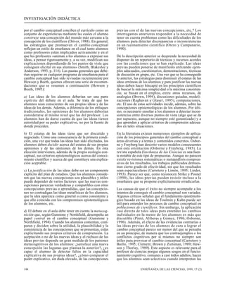 INVESTIGACIÓN DIDÁCTICA 
por el cambio conceptual conciben el currículo como un 
conjunto de experiencias mediante las cuales el alumno 
construye una concepción del mundo más cercana a la 
concepción de los científicos (Driver, 1988). En general, 
las estrategias que promueven el cambio conceptual 
reflejan un estilo de enseñanza en el cual tanto alumnos 
como profesores están implicados activamente y en el 
que los profesores «animan a los alumnos a expresar sus 
ideas, a pensar rigurosamente y, a su vez, modifican sus 
explicaciones dependiendo de los puntos de vista que 
consiguen elicitar en sus alumnos» (Smith, Blakeslee y 
Anderson, 1993, p. 114). Las pautas generales que debe-rían 
seguirse en cualquier programa de enseñanza para el 
cambio conceptual han sido revisadas recientemente por 
Hewson y Beeth, quienes ofrecen una serie de recomen-daciones 
que se resumen a continuación (Hewson y 
Beeth, 1995): 
a) Las ideas de los alumnos deberían ser una parte 
explícita del debate en el aula. Se trata de que los 
alumnos sean conscientes de sus propias ideas y de las 
ideas de los demás. Además, a diferencia de los enfoques 
tradicionales, las opiniones de los alumnos deberían 
considerarse al mismo nivel que las del profesor. Los 
alumnos han de darse cuenta de que las ideas tienen 
autoridad por su poder explicativo, no por la fuente de 
donde proceden. 
b) El estatus de las ideas tiene que ser discutido y 
negociado. Como una consecuencia de la primera condi-ción, 
una vez que todas las ideas han sido elicitadas, los 
alumnos deben decidir acerca del estatus de sus propias 
opiniones y de las opiniones de los demás. En esta 
elección intervienen, además de la propia ecología con-ceptual, 
sus criterios epistemológicos acerca del conoci-miento 
científico y acerca de qué constituye una explica-ción 
aceptable. 
c) La justificación de las ideas debe ser un componente 
explícito del plan de estudios. Que los alumnos conside-ren 
que las nuevas concepciones son plausibles y útiles 
puede depender de varios factores: que las nuevas con-cepciones 
parezcan verdaderas y compatibles con otras 
concepciones previas o aprendidas, que las concepcio-nes 
no contradigan las ideas metafísicas de los alumnos, 
que la idea aparezca como general o como consistente y 
que ello coincida con los compromisos epistemológicos 
de los alumnos, etc. 
d) El debate en el aula debe tener en cuenta la metacog-nición 
que, según Gunstone y Northfield, desempeña un 
papel central en el cambio conceptual (Gunstone y 
Northfield, 1994). Cuando los alumnos comentan, com-paran 
y deciden sobre la utilidad, la plausibilidad y la 
consistencia de las concepciones que se presentan, están 
explicitando sus propios criterios de comprensión. La 
aceptación o no de las nuevas ideas y el rechazo de las 
ideas previas depende en gran medida de los patrones 
metacognitivos de los alumnos: ¿satisface una nueva 
concepción las lagunas que plantea la anterior?, ¿es 
capaz el alumno de detectar fallos en la capacidad 
explicativa de sus propias ideas?, ¿cómo comparar el 
poder explicativo, sin duda elevado, de las concepciones 
previas con el de las nuevas concepciones, etc.? Los 
interrogantes anteriores responden a la necesidad de 
tener en cuenta problemas como las dificultades de los 
alumnos para detectar discrepancias o inconsistencias 
en un razonamiento científico (Otero y Campanario, 
1990). 
De la descripción anterior se desprende la necesidad de 
disponer de un repertorio de técnicas y recursos acordes 
con las condiciones que se han explicado. Las ideas 
previas pueden ponerse de manifiesto utilizando ejem-plos 
adecuados, cuestionarios, demostraciones, técnicas 
de discusión en grupo, etc. Una vez que se ha conseguido 
lo anterior, las estrategias para disminuir el estatus de las 
ideas erróneas de los alumnos y para justificar las nuevas 
ideas deben hacer hincapié en los principios científicos 
de buscar la máxima simplicidad o la máxima consisten-cia; 
se basan en el empleo, entre otros recursos, de 
analogías (Brown, 1994), discusiones guiadas, modeli-zaciones 
(Raghavan y Glaser, 1995), comparaciones, 
etc. El uso de estas actividades incide, además, sobre las 
concepciones epistemológicas de los alumnos. Por últi-mo, 
es necesario enseñar a los alumnos a detectar incon-sistencias 
entre diversos puntos de vista (algo que se da 
por supuesto, aunque no siempre esté garantizado) y a 
que aprendan a aplicar criterios de comprensión adecua-dos 
en tales situaciones. 
En la literatura existen numerosos ejemplos de aplica-ción 
de los principios generales del cambio conceptual a 
áreas diversas y a temas y contenidos concretos. Osbor-ne 
y Freyberg han descrito varios modelos consecuentes 
con esta orientación (Osborne y Freyberg, 1985). La 
revista española Enseñanza de las Ciencias es una fuen-te 
notable de este tipo de propuestas. Aunque no parecen 
existir revisiones sistemáticas o metaanálisis compren-sivos 
de los resultados, los trabajos publicados demues-tran 
cierto grado de efectividad, sin que los resultados 
sean espectaculares (Carretero y Limón, 1995; Linder, 
1993). Parece ser que, como reconocen Strike y Posner 
(1990), las ideas previas pueden resistir incluso a la 
enseñanza que se propone explícitamente erradicarlas. 
Las causas de que el éxito no siempre acompañe a los 
intentos de conseguir el cambio conceptual son variadas. 
Algunos críticos señalan que el fundamento epistemoló-gico 
basado en las ideas de Toulmin y Kuhn puede ser 
útil para entender los procesos de cambio conceptual en 
poblaciones de científicos. Sin embargo, la aplicación 
casi directa de tales ideas para entender los cambios 
individuales en la mente de los alumnos es más que 
discutible (Pintó, Aliberas y Gómez, 1996; Osborne, 
1996). Además, el efecto de las evidencias contrarias a 
las ideas previas de los alumnos de cara a lograr el 
cambio conceptual parece ser menor del que se pensaba 
en un principio, de manera que los contraejemplos o los 
conflictos cognitivos por sí mismos no siempre son 
útiles para provocar el cambio conceptual (Carretero y 
Baillo, 1995; Clement, Brown y Zietsman, 1989; Hew-son 
y Thorley, 1989). Este aspecto es relevante para el 
profesor de ciencias porque algunos sesgos en el funcio-namiento 
cognitivo, comunes a casi todos adultos, hacen 
que los alumnos sean selectivos cuando interpretan las 
184 ENSEÑANZA DE LAS CIENCIAS, 1999, 17 (2) 
 