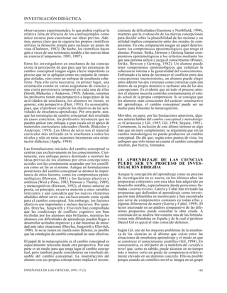INVESTIGACIÓN DIDÁCTICA 
observaciones experimentales, lo que podría explicar la 
relativa falta de eficacia de los contraejemplos como 
único recurso para cuestionar sus ideas previas. Ade-más, 
parece claro que ni siquiera los propios científicos 
utilizan la falsación simple para rechazar un punto de 
vista (Chalmers, 1982). De hecho, los científicos hacen 
gala a veces de una resistencia notable a las nuevas ideas 
en ciencia (Campanario, 1993, 1997). 
Entre los investigadores en enseñanza de las ciencias 
existe la percepción de que para que las estrategias de 
cambio conceptual tengan algún efecto importante es 
preciso que no se apliquen como un conjunto de estrate-gias 
aisladas, sino como un enfoque de enseñanza cohe-rente. 
Para ello sería necesaria, en primer lugar, una 
orientación común en varias asignaturas de ciencias y 
una cierta persistencia temporal en cada una de ellas 
(Smith, Blakeslee y Anderson, 1993). Además, mientras 
los profesores tienen una perspectiva a largo plazo de las 
actividades de enseñanza, los alumnos no tienen, en 
general, esta perspectiva (Duit, 1991). Es aconsejable, 
pues, que el profesor explicite los objetivos de las acti-vidades 
de enseñanza-aprendizaje. Por otra parte, aun-que 
las estrategias de cambio conceptual den resultado 
en casos concretos, los profesores reconocen que no 
pueden aplicar este enfoque a gran escala sin el apoyo de 
materiales curriculares adecuados (Smith, Blakeslee y 
Anderson; 1993). Los libros de texto son el material 
curricular más utilizado en la enseñanza a todos los 
niveles y sólo en raras ocasiones incorporan esta orien-tación 
didáctica (Apple, 1984). 
Las formulaciones iniciales del cambio conceptual se 
centran casi exclusivamente en los conocimientos. Cier-tamente, 
este enfoque parece destinado a sustituir las 
ideas previas de los alumnos por otras concepciones 
acordes con las comúnmente aceptadas por los científi-cos 
como un fin en sí mismo. Aunque en formulaciones 
posteriores del cambio conceptual se destaca la impor-tancia 
de otros factores, como los compromisos episte-mológicos 
(Hewson, 1985) y los factores afectivos y 
estéticos (West y Pines, 1983; Hewson y Thorley, 1989), 
y metacognitivos (Hewson, 1992), el marco anterior no 
presta, en principio, excesiva atención a otras variables 
relevantes y aún considera que los nuevos elementos 
añadidos deben servir casi exclusivamente como ayuda 
para el cambio conceptual. Sin embargo, los factores 
afectivos son importantes e incluso decisivos. Por ejem-plo, 
Dreyfus, Jungwirth y Eliovitch han comprobado 
que las condiciones de conflicto cognitivo son bien 
recibidas por los alumnos más brillantes, mientras los 
alumnos con dificultades de aprendizaje pueden llegar a 
desarrollar actitudes negativas y a dar muestras de ansie-dad 
ante tales situaciones (Dreyfus, Jungwirth y Eliovitch, 
1990). Si no se tienen en cuenta estos factores, es posible 
que las estrategias de cambio conceptual no sean efectivas. 
El papel de la metacognición en el cambio conceptual es 
especialmente relevante desde otra perspectiva. Por una 
parte es un medio para que tenga lugar el cambio concep-tual, 
pero también puede considerarse un resultado de-seable 
del cambio conceptual. La insatisfacción del 
alumno con sus propias concepciones implica el recono-cimiento 
de dificultades (Gunstone y Northfield, 1994), 
mientras que la evaluación de las nuevas concepciones 
para decidir sobre la plausibilidad de las mismas y su 
utilidad implica comparación entre dos estados de com-prensión. 
En esta comparación juegan un papel determi-nante 
los compromisos epistemológicos que tenga el 
alumno. Possner, Strike, Hewson y Gertzog llaman com-promisos 
epistemológicos a los criterios mediante los 
que una persona utiliza y juzga el conocimiento (Posner, 
Strike, Hewson y Gertzog, 1982). Un alumno puede 
tener compromisos epistemológicos que enfaticen la 
coherencia interna o la generalidad del conocimiento. 
Enfrentado a la tarea de reconocer el conflicto entre dos 
concepciones inconsistentes, un alumno puede elegir 
entre admitir las dos versiones como correctas cada una 
dentro de su propio dominio o rechazar una de las dos 
concepciones. Es evidente que en todo el proceso ante-rior 
el alumno necesita controlar constantemente el esta-do 
actual de la propia comprensión. Si se consigue que 
los alumnos sean conscientes del carácter constructivo 
del aprendizaje, el cambio conceptual puede ser un 
medio para fomentar la metacognición. 
Movidos, en parte, por las limitaciones anteriores, algu-nos 
autores hablan del cambio conceptual y metodológi-co 
(Carrascosa y Gil, 1985; Gil, 1994; Segura, 1991). 
Ciertamente, la inclusión de este último término es algo 
más que un mero complemento: se argumenta que sin un 
cambio metodológico no puede producirse un cambio 
conceptual. De ahí que, según estos puntos de vista, los 
enfoques que sólo tienen en cuenta el cambio conceptual 
resulten, por fuerza, limitados. 
EL APRENDIZAJE DE LAS CIENCIAS 
PUEDE SER UN PROCESO DE INVES-TIGACIÓN 
DIRIGIDA 
Aunque la concepción del aprendizaje como un proceso 
de investigación no es nueva, en los últimos años las 
propuestas coherentes con esta idea han adquirido un 
desarrollo notable, especialmente desde posiciones lla-madas 
constructivistas. García y Cañal han revisado las 
propuestas que defienden el aprendizaje como investi-gación 
más difundidas en nuestro país y han encontrado 
una serie de componentes comunes en todas ellas y 
algunas diferencias de matiz (García y Cañal, 1995). El 
lector interesado en un análisis comparativo de las dife-rentes 
propuestas puede consultar la obra citada. A 
continuación se analiza brevemente una de las formula-ciones 
más difundidas en España y de la cual el profesor 
Daniel Gil es quizá el más conocido defensor. 
Según Gil, uno de los mayores problemas de la enseñan-za 
de las ciencias es el abismo que existe entre las 
situaciones de enseñanza-aprendizaje y el modo en que 
se construye el conocimiento científico (Gil, 1994). En 
consecuencia, es útil partir de la metáfora del científico 
novel que, como es sabido, puede alcanzar en un tiempo 
más o menos corto un grado de competencia relativa-mente 
elevado en un dominio concreto. Ello es posible 
porque cuando un científico novel se integra en un grupo 
ENSEÑANZA DE LAS CIENCIAS, 1999, 17 (2) 185 
 