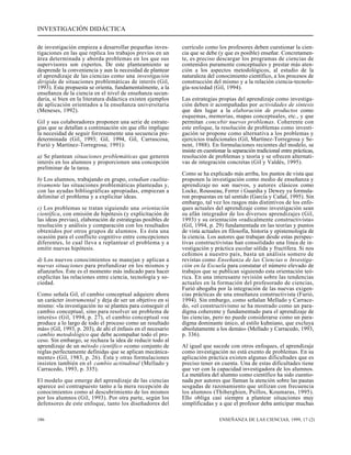 INVESTIGACIÓN DIDÁCTICA 
de investigación empieza a desarrollar pequeñas inves-tigaciones 
en las que replica los trabajos previos en un 
área determinada y aborda problemas en los que sus 
supervisores son expertos. De este planteamiento se 
desprende la conveniencia y aun la necesidad de plantear 
el aprendizaje de las ciencias como una investigación 
dirigida de situaciones problemáticas de interés (Gil, 
1993). Esta propuesta se orienta, fundamentalmente, a la 
enseñanza de la ciencia en el nivel de enseñanza secun-daria, 
si bien en la literatura didáctica existen ejemplos 
de aplicación orientados a la enseñanza universitaria 
(Meneses, 1992). 
Gil y sus colaboradores proponen una serie de estrate-gias 
que se detallan a continuación sin que ello implique 
la necesidad de seguir forzosamente una secuencia pre-determinada 
(Gil, 1993; Gil, 1994, Gil, Carrascosa, 
Furió y Martínez-Torregrosa; 1991): 
a) Se plantean situaciones problemáticas que generen 
interés en los alumnos y proporcionen una concepción 
preliminar de la tarea. 
b) Los alumnos, trabajando en grupo, estudian cualita-tivamente 
las situaciones problemáticas planteadas y, 
con las ayudas bibliográficas apropiadas, empiezan a 
delimitar el problema y a explicitar ideas. 
c) Los problemas se tratan siguiendo una orientación 
científica, con emisión de hipótesis (y explicitación de 
las ideas previas), elaboración de estrategias posibles de 
resolución y análisis y comparación con los resultados 
obtenidos por otros grupos de alumnos. Es ésta una 
ocasión para el conflicto cognitivo entre concepciones 
diferentes, lo cual lleva a replantear el problema y a 
emitir nuevas hipótesis. 
d) Los nuevos conocimientos se manejan y aplican a 
nuevas situaciones para profundizar en los mismos y 
afianzarlos. Éste es el momento más indicado para hacer 
explícitas las relaciones entre ciencia, tecnología y so-ciedad. 
Como señala Gil, el cambio conceptual adquiere ahora 
un carácter instrumental y deja de ser un objetivo en sí 
mismo: «la investigación no se plantea para conseguir el 
cambio conceptual, sino para resolver un problema de 
interés» (Gil, 1994, p. 27), el cambio conceptual «se 
produce a lo largo de todo el proceso como un resultado 
más» (Gil, 1993, p. 203), de ahí el énfasis en el necesario 
cambio metodológico que debe acompañar todo el pro-ceso. 
Sin embargo, se rechaza la idea de reducir todo al 
aprendizaje de un método científico «como conjunto de 
reglas perfectamente definidas que se aplican mecánica-mente 
» (Gil, 1983, p. 26). Ésta y otras formulaciones 
insisten también en el cambio actitudinal (Mellado y 
Carracedo, 1993, p. 335). 
El modelo que emerge del aprendizaje de las ciencias 
aparece así contrapuesto tanto a la mera recepción de 
conocimientos como al descubrimiento de los mismos 
por los alumnos (Gil, 1993). Por otra parte, según los 
defensores de este enfoque, tanto los diseñadores del 
currículo como los profesores deben cuestionar la cien-cia 
que se debe (y que es posible) enseñar. Concretamen-te, 
es preciso descargar los programas de ciencias de 
contenidos puramente conceptuales y prestar más aten-ción 
a los aspectos metodológicos, al estudio de la 
naturaleza del conocimiento científico, a los procesos de 
construcción del mismo y a la relación ciencia-tecnolo-gía- 
sociedad (Gil, 1994). 
Las estrategias propias del aprendizaje como investiga-ción 
deben ir acompañadas por actividades de síntesis 
que den lugar a la elaboración de productos como 
esquemas, memorias, mapas conceptuales, etc., y que 
permitan concebir nuevos problemas. Coherente con 
este enfoque, la resolución de problemas como investi-gación 
se propone como alternativa a los problemas y 
ejercicios tradicionales (Gil, Martínez-Torregrosa y Se-nent, 
1988). En formulaciones recientes del modelo, se 
insiste en cuestionar la separación tradicional entre prácticas, 
resolución de problemas y teoría y se ofrecen alternati-vas 
de integración concretas (Gil y Valdés, 1995). 
Como se ha explicado más arriba, los puntos de vista que 
proponen la investigación como medio de enseñanza y 
aprendizaje no son nuevos, y autores clásicos como 
Locke, Rousseau, Ferrer i Guardia y Dewey ya formula-ron 
propuestas en tal sentido (García y Cañal, 1995). Sin 
embargo, tal vez los rasgos más distintivos de los enfo-ques 
actuales del aprendizaje como investigación sean 
su afán integrador de los diversos aprendizajes (Gil, 
1993) y su orientación «radicalmente constructivista» 
(Gil, 1994, p. 29) fundamentada en las teorías y puntos 
de vista actuales en filosofía, historia y epistemología de 
la ciencia. Los autores que trabajan desde estas perspec-tivas 
constructivistas han consolidado una línea de in-vestigación 
y práctica escolar sólida y fructífera. Si nos 
ceñimos a nuestro país, basta un análisis somero de 
revistas como Enseñanza de las Ciencias o Investiga-ción 
en la Escuela para constatar el número elevado de 
trabajos que se publican siguiendo esta orientación teó-rica. 
En una interesante revisión sobre las tendencias 
actuales en la formación del profesorado de ciencias, 
Furió abogaba por la integración de las nuevas exigen-cias 
prácticas de una enseñanza constructivista (Furió, 
1994). Sin embargo, como señalan Mellado y Carrace-do, 
«el constructivismo se ha mostrado como un para-digma 
coherente y fundamentado para el aprendizaje de 
las ciencias, pero no puede considerarse como un para-digma 
dominante único, al estilo kuhniano, que excluya 
absolutamente a los demás» (Mellado y Carracedo, 1993, 
p. 336). 
Al igual que sucede con otros enfoques, el aprendizaje 
como investigación no está exento de problemas. En su 
aplicación práctica existen algunas dificultades que es 
preciso tener en cuenta. Una de estas dificultades tiene 
que ver con la capacidad investigadora de los alumnos. 
La metáfora del alumno como científico ha sido cuestio-nada 
por autores que llaman la atención sobre las pautas 
sesgadas de razonamiento que utilizan con frecuencia 
los alumnos (Thiberghien, Psillos, Koumaras, 1995). 
Ello obliga casi siempre a plantear situaciones muy 
simplificadas y a que el profesor deba anticipar muchas 
186 ENSEÑANZA DE LAS CIENCIAS, 1999, 17 (2) 
 