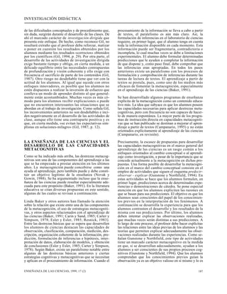 INVESTIGACIÓN DIDÁCTICA 
de las dificultades conceptuales y de procedimiento que, 
sin duda, surgirán durante el desarrollo de las clases. De 
ahí el marcado carácter de investigación dirigida que 
presenta este enfoque. De hecho, como reconoce Gil, no 
resultará extraño que el profesor deba reforzar, matizar 
o poner en cuestión los resultados obtenidos por los 
alumnos mediante los resultados «correctos» obtenidos 
por los científicos (Gil, 1994, p. 29). Por otra parte, el 
desarrollo de las actividades de investigación dirigida 
exige bastante tiempo y obliga, en cierta medida, a un 
delicado equilibrio entre las necesidades contrapuestas 
de profundización y visión coherente y ello exige con 
frecuencia el sacrificio de parte de los contenidos (Gil, 
1987). Otro riesgo no desdeñable tiene que ver con la 
actitud de los alumnos. Al igual que sucede con otros 
enfoques innovadores, es posible que los alumnos no 
estén dispuestos a realizar la inversión de esfuerzo que 
conlleva un modo de aprender distinto al que general-mente 
están acostumbrados. Muchas veces es más có-modo 
para los alumnos recibir explicaciones o puede 
que no encuentren interesantes las situaciones que se 
abordan en el trabajo de investigación. Como señala Gil, 
los inconvenientes anteriores no son desdeñables e inci-den 
negativamente en el desarrollo de las actividades de 
clase, aunque ello tiene una contraparte positiva y es 
que, en cierta medida, «se evitan las expectativas sim-plistas 
en soluciones-milagro» (Gil, 1987, p. 12). 
LA ENSEÑANZA DE LAS CIENCIAS Y EL 
DESARROLLO DE LAS CAPACIDADES 
METACOGNITIVAS 
Como se ha indicado más arriba, las destrezas metacog-nitivas 
son una de las componentes del aprendizaje a las 
que se ha empezado a prestar atención en los últimos 
años. La metacognición puede concebirse como una 
ayuda al aprendizaje, pero también puede y debe consti-tuir 
un objetivo legítimo de la enseñanza (Novak y 
Gowin, 1988). Se ha argumentado incluso que la ense-ñanza 
de las ciencias puede resultar especialmente ade-cuada 
para este propósito (Baker, 1991). En la literatura 
educativa se citan diversas propuestas en este sentido, 
algunas de las cuales se revisan a continuación. 
Linda Baker y otros autores han llamado la atención 
sobre la relación que existe entre una de las componentes 
de la metacognición, el uso de estrategias metacogniti-vas, 
y otros aspectos relacionados con el aprendizaje de 
las ciencias (Baker, 1991; Carin y Sand, 1985; Carter y 
Simpson, 1978; Esler y Esler, 1985; Resnick, 1983). 
Entre las destrezas básicas que se espera que desarrollen 
los alumnos de ciencias destacan las capacidades de 
observación, clasificación, comparación, medición, des-cripción, 
organización coherente de la información, pre-dicción, 
formulación de inferencias e hipótesis, inter-pretación 
de datos, elaboración de modelos, y obtención 
de conclusiones (Esler y Esler, 1985; Carter y Simpson, 
1978). Según Baker, existe un paralelismo notable entre 
algunas de las destrezas básicas anteriores y ciertas 
estrategias cognitivas y metacognitivas que se necesitan 
y aplican en el procesamiento de información. Cuando el 
procesamiento de la información se lleva a cabo a partir 
de textos, el paralelismo es aún más claro. Así, la 
formulación de inferencias en el laboratorio de ciencias 
requiere, en primer lugar, que el alumno tenga en cuenta 
toda la información disponible en cada momento. Esta 
información puede ser fragmentaria, contradictoria o 
incompleta, lo cual muchas veces se debe a limitaciones 
experimentales. El alumno debe formular determinadas 
predicciones que le ayuden a completar la información 
de que dispone y, como paso final, debe comprobar que 
las inferencias eran apropiadas. En todos los pasos 
anteriores existe un paralelismo con los procesos de 
formulación y comprobación de inferencias durante las 
tareas de lectura de textos. El aprendizaje a partir de 
textos se postula, pues, como uno de los medios más 
eficaces de fomentar la metacognición, especialmente 
en el aprendizaje de las ciencias (Baker, 1991). 
Se han desarrollado algunos programas de enseñanza 
explícita de la metacognición como un contenido educa-tivo 
más. La idea que subyace es que los alumnos poseen 
las capacidades necesarias para aplicar destrezas meta-cognitivas, 
pero con frecuencia no son capaces de hacer-lo 
de manera espontánea. La mayor parte de los progra-mas 
de instrucción directa en capacidades metacogniti-vas 
que se han publicado se destinan a mejorar el apren-dizaje 
a partir de textos (Campanario, 1995) y no están 
orientados explícitamente al aprendizaje de las ciencias 
(Campanario, en revisión). 
Precisamente, la escasez de propuestas para desarrollar 
las capacidades metacognitivas en el marco general del 
aprendizaje de las ciencias es un rasgo común a los 
enfoques orientados al cambio conceptual o al aprendi-zaje 
como investigación, a pesar de la importancia que se 
concede actualmente a la metacognición en dichas pro-puestas. 
Una forma posible de desarrollar la metacogni-ción 
en el marco del cambio conceptual consiste en el 
empleo de actividades que siguen el esquema predecir-observar 
- explicar (Gunstone y Northfield, 1994). En 
estas actividades se hace que los alumnos formulen, en 
primer lugar, predicciones acerca de determinadas expe-riencias 
o demostraciones de cátedra. Se pone especial 
atención en que los alumnos expliciten las razones en 
que se basan para sus predicciones. El objetivo es que los 
alumnos sean conscientes del papel de los conocimien-tos 
previos en la interpretación de los fenómenos. A 
continuación se desarrolla la experiencia para que los 
alumnos contrasten el desarrollo y los resultados de la 
misma con sus predicciones. Por último, los alumnos 
deben intentar explicar las observaciones realizadas, 
que muchas veces serán distintas a sus predicciones. A 
lo largo de este proceso, el profesor debe hacer explícitas 
las relaciones entre las ideas previas de los alumnos y las 
teorías que permiten explicar adecuadamente las obser-vaciones 
realizadas durante las experiencias. Como se-ñalan 
Gunstone y Northfield, este tipo de actividades 
tiene un marcado carácter metacognitivo en la medida 
en que, si se desarrollan adecuadamente, ayudan a los 
alumnos a ser conscientes de sus propios procesos cog-nitivos 
(Gunstone y Northfield, 1994). Que los alumnos 
comprendan que los conocimientos previos guían la 
observación ya es un objetivo valioso en sí mismo y lo es 
ENSEÑANZA DE LAS CIENCIAS, 1999, 17 (2) 187 
 