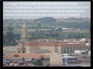La imagen de la Ciudad de La Serena como la ciudad
de los Campanarios, corre el riesgo de perder las torres como
hitos urbanos del casco histórico si la altura permitida para
edificar crece por sobre la nave principal de la Catedral
 
