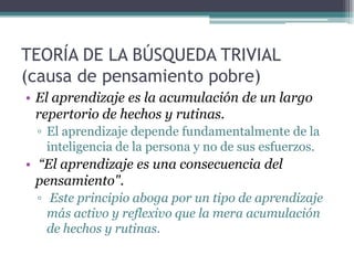 TEORÍA DE LA BÚSQUEDA TRIVIAL
(causa de pensamiento pobre)
• El aprendizaje es la acumulación de un largo
repertorio de hechos y rutinas.
▫ El aprendizaje depende fundamentalmente de la
inteligencia de la persona y no de sus esfuerzos.
• “El aprendizaje es una consecuencia del
pensamiento".
▫ Este principio aboga por un tipo de aprendizaje
más activo y reflexivo que la mera acumulación
de hechos y rutinas.
 